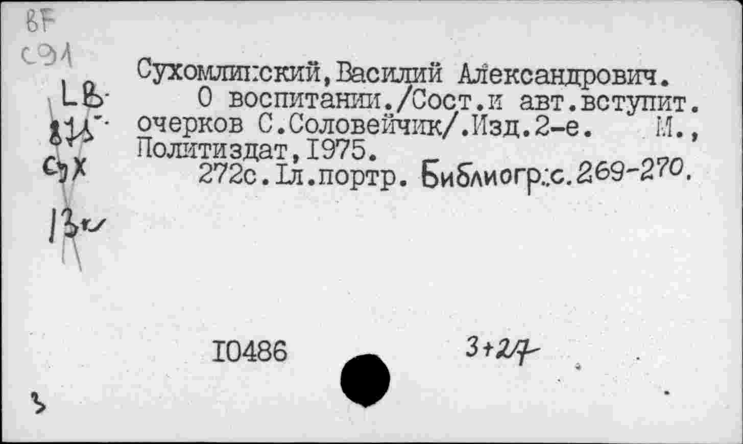 ﻿СЭА
1Ь-
А1-'
Сухомлинский,Василий Александрович.
О воспитании./Сост.и авт.вступит, очерков С.Соловейчик/.Изд.2-е.	И.,
Политиздат, 1975.	аг7г.
272с.Тл.портр. Библиогр:.с.269'2^0.
10486
3^